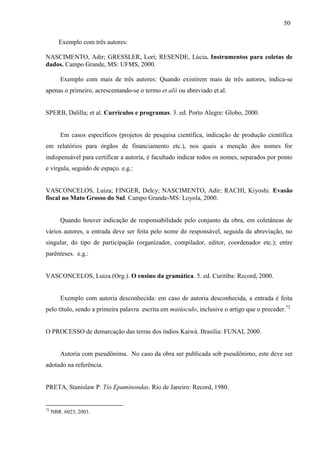 50
Exemplo com três autores:
NASCIMENTO, Adir; GRESSLER, Lori; RESENDE, Lúcia. Instrumentos para coletas de
dados. Campo Grande, MS: UFMS, 2000.
Exemplo com mais de três autores: Quando existirem mais de três autores, indica-se
apenas o primeiro, acrescentando-se o termo et alii ou abreviado et.al.
SPERB, Dalilla; et al. Currículos e programas. 3. ed. Porto Alegre: Globo, 2000.
Em casos específicos (projetos de pesquisa científica, indicação de produção científica
em relatórios para órgãos de financiamento etc.), nos quais a menção dos nomes for
indispensável para certificar a autoria, é facultado indicar todos os nomes, separados por ponto
e vírgula, seguido de espaço. e.g.:
VASCONCELOS, Luiza; FINGER, Delcy; NASCIMENTO, Adir; RACHI, Kiyoshi. Evasão
fiscal no Mato Grosso do Sul. Campo Grande-MS: Loyola, 2000.
Quando houver indicação de responsabilidade pelo conjunto da obra, em coletâneas de
vários autores, a entrada deve ser feita pelo nome do responsável, seguida da abreviação, no
singular, do tipo de participação (organizador, compilador, editor, coordenador etc.); entre
parênteses. e.g.:
VASCONCELOS, Luiza (Org.). O ensino da gramática. 5. ed. Curitiba: Record, 2000.
Exemplo com autoria desconhecida: em caso de autoria desconhecida, a entrada é feita
pelo título, sendo a primeira palavra escrita em maiúsculo, inclusive o artigo que o preceder.72
O PROCESSO de demarcação das terras dos índios Kaiwá. Brasília: FUNAI, 2000.
Autoria com pseudônima. No caso da obra ser publicada sob pseudônimo, este deve ser
adotado na referência.
PRETA, Stanislaw P. Tio Epaminondas. Rio de Janeiro: Record, 1980.
72
NBR. 6023, 2003.
 