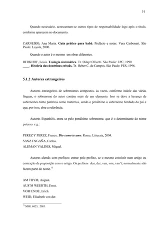 51
Quando necessário, acrescentam-se outros tipos de responsabilidade logo após o título,
conforme aparecem no documento.
CARNEIRO, Ana Maria. Guia prático para babá. Prefácio e notas: Vera Carbonari. São
Paulo: Loyola, 2000.
Quando o autor é o mesmo em obras diferentes.
BERKHOF, Louis. Teologia sistemática. Tr. Odayr Olivetti. São Paulo: LPC, 1990
____. História das doutrinas cristãs. Tr. Heber C. de Campos. São Paulo: PES, 1996.
5.1.2 Autores estrangeiros
Autores estrangeiros de sobrenomes compostos, às vezes, conforme índole das várias
línguas, o sobrenome do autor contém mais de um elemento. Isso se deve a herança de
sobrenomes tanto paternos como maternos, sendo o penúltimo o sobrenome herdado do pai e
que, por isso, abre a referência.
Autores Espanhóis, entra-se pelo penúltimo sobrenome, que é o determinante do nome
paterno. e.g.:
PEREZ Y PEREZ, Franco. Dio como te amo. Roma: Litterata, 2004.
SANZ ENGAÑA, Carlos.
ALEMAN VALDES, Miguel.
Autores alemãs com prefixos: entrar pelo prefixo, se o mesmo consistir num artigo ou
contração da preposição com o artigo. Os prefixos den, der, van, von, van’t; normalmente não
fazem parte do nome.73
AM THYM, August.
AUS’M WEERTH, Ernst.
VOM ENDE, Erich.
WEID, Elisabeth von der.
73
NBR. 6023, 2003.
 