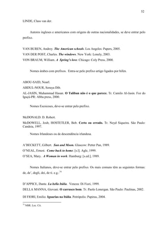 52
LINDE, Class van der.
Autores ingleses e americanos com origens de outras nacionalidades, se deve entrar pelo
prefixo.
VAN BUREN, Andrey. The American schools. Los Angeles: Papers, 2005.
VAN DER POST, Charles. The windows. New York: Lonely, 2003.
VON BRAUM, William. A Spring’s love. Chicago: Coly Press, 2000.
Nomes árabes com prefixos. Entra-se pelo prefixo artigo ligados por hífen.
ABOU-SAID, Noarl.
ABDUL-NOUR, Soraya Dib.
AL-JASIN, Muhammad Hasan. O Taliban não é o que parece. Tr. Camilo Al-Jasin. Foz do
Iguçú-PR: Abba press, 2000.
Nomes Escoceses, deve-se entrar pelo prefixo.
McDONALD. D. Robert.
McDOWELL, Josh; HOSTETLER, Bob. Certo ou errado. Tr. Neyd Siqueira. São Paulo:
Candeia, 1997.
Nomes Irlandeses ou de descendência irlandesa.
A’BECKETT, Gilbert. Sun and Moon. Glascow: Petter Pan, 1989.
O’NEAL, Ernest. Come back to home. [s.l]. Agle, 1999.
O’SEA, Mary. A Woman in work. Hamburg: [s.ed.], 1989.
Nomes Italianos, deve-se entrar pelo prefixo. Os mais comuns têm as seguintes formas:
de, de’, degli, dei, de ti. e.g.:74
D’APPICE, Dante. La bella Itália. Veneza: Di Fiori, 1999.
DELLA MANNA, Giovani. O carrasco bom. Tr. Paolo Lonergan. São Paulo: Paulinas, 2002.
DI FIORI, Emilio. Iguarias na Itália. Petrópolis: Papirus, 2004.
74
NBR. Loc. Cit.
 