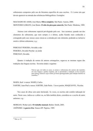 54
sobrenomes compostos pelo uso da literatura específica de seus escritos. E é como tais que
devem aparecer na entrada das referências bibliográficas. Exemplos:
MACHADO DE ASSIS, José Maria. Obra completa. São Paulo: Aurora, 2000.
MONTEIRO LOBATO, José Bento. O sítio do pica-pau amarelo. São Paulo: Moderna, 1989.
Autores com sobrenome especial privilegiado pelo uso. Isso acontece, quando um dos
elementos do sobrenome, que nem sempre é o último, acaba ficando mais conhecido e
consagrado pelo uso; nesses casos inicia-se a entrada por este elemento, podendo-se inclusive
omitir o último sobrenome. e.g.:
PORCHAT PEREIRA, Osvaldo e não
PEREIRA, Osvaldo Porchat ou ainda
PORCHAT, Osvaldo.
Quanto à tradução de nomes de autores estrangeiros, segue-se as mesmas regras das
traduções das línguas escritas. Severino alude o seguinte:
Note-se que, em todos os casos, os nomes e sobrenomes dos autores são mantidos
em suas línguas e grafias originais, não se permitindo a tradução; só há exceções
para autores clássicos cujos nomes já foram aportuguesados pela tradição literária ou
científica.76
MARX, Karl e nunca: MARX, Carlos.
SARTRE, Jean-Paul e nunca: SARTRE, João Paulo. Usa-se porém, MAQUIAVEL, Nicolau.
Nos casos de obras sem autor declarado. Às vezes, os escritos não contêm indicação de
autor. Neste caso, indica-se o editor ou, na falta também deste, considera-se o escrito de autor
anônimo. e.g.:
MORGAN, Walter (ed.). O trabalho manual. Belém: Smith, 2003.
ANÔNIMO. A guerra fria. Osasco-SP: Papirus, 1989.
76
Ibid., p. 93.
 