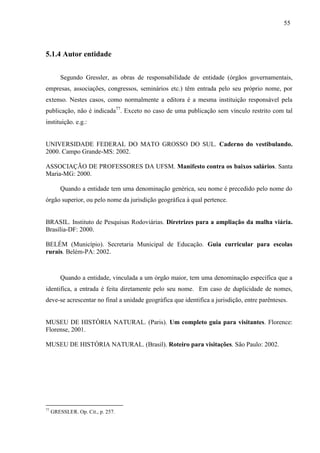 55
5.1.4 Autor entidade
Segundo Gressler, as obras de responsabilidade de entidade (órgãos governamentais,
empresas, associações, congressos, seminários etc.) têm entrada pelo seu próprio nome, por
extenso. Nestes casos, como normalmente a editora é a mesma instituição responsável pela
publicação, não é indicada77
. Exceto no caso de uma publicação sem vínculo restrito com tal
instituição. e.g.:
UNIVERSIDADE FEDERAL DO MATO GROSSO DO SUL. Caderno do vestibulando.
2000. Campo Grande-MS: 2002.
ASSOCIAÇÃO DE PROFESSORES DA UFSM. Manifesto contra os baixos salários. Santa
Maria-MG: 2000.
Quando a entidade tem uma denominação genérica, seu nome é precedido pelo nome do
órgão superior, ou pelo nome da jurisdição geográfica à qual pertence.
BRASIL. Instituto de Pesquisas Rodoviárias. Diretrizes para a ampliação da malha viária.
Brasília-DF: 2000.
BELÉM (Município). Secretaria Municipal de Educação. Guia curricular para escolas
rurais. Belém-PA: 2002.
Quando a entidade, vinculada a um órgão maior, tem uma denominação específica que a
identifica, a entrada é feita diretamente pelo seu nome. Em caso de duplicidade de nomes,
deve-se acrescentar no final a unidade geográfica que identifica a jurisdição, entre parênteses.
MUSEU DE HISTÓRIA NATURAL. (Paris). Um completo guia para visitantes. Florence:
Florense, 2001.
MUSEU DE HISTÓRIA NATURAL. (Brasil). Roteiro para visitações. São Paulo: 2002.
77
GRESSLER. Op. Cit., p. 257.
 