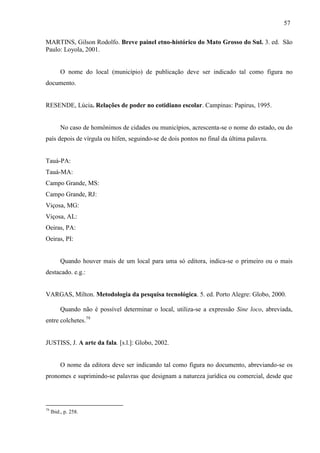 57
MARTINS, Gilson Rodolfo. Breve painel etno-histórico do Mato Grosso do Sul. 3. ed. São
Paulo: Loyola, 2001.
O nome do local (município) de publicação deve ser indicado tal como figura no
documento.
RESENDE, Lúcia. Relações de poder no cotidiano escolar. Campinas: Papirus, 1995.
No caso de homônimos de cidades ou municípios, acrescenta-se o nome do estado, ou do
país depois de vírgula ou hífen, seguindo-se de dois pontos no final da última palavra.
Tauá-PA:
Tauá-MA:
Campo Grande, MS:
Campo Grande, RJ:
Viçosa, MG:
Viçosa, AL:
Oeiras, PA:
Oeiras, PI:
Quando houver mais de um local para uma só editora, indica-se o primeiro ou o mais
destacado. e.g.:
VARGAS, Milton. Metodologia da pesquisa tecnológica. 5. ed. Porto Alegre: Globo, 2000.
Quando não é possível determinar o local, utiliza-se a expressão Sine loco, abreviada,
entre colchetes.79
JUSTISS, J. A arte da fala. [s.l.]: Globo, 2002.
O nome da editora deve ser indicando tal como figura no documento, abreviando-se os
pronomes e suprimindo-se palavras que designam a natureza jurídica ou comercial, desde que
79
Ibid., p. 258.
 