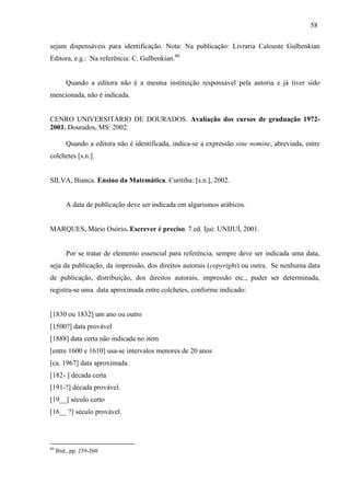 58
sejam dispensáveis para identificação. Nota: Na publicação: Livraria Calouste Gulbenkian
Editora, e.g.: Na referência: C. Gulbenkian.80
Quando a editora não é a mesma instituição responsável pela autoria e já tiver sido
mencionada, não é indicada.
CENRO UNIVERSITÁRIO DE DOURADOS. Avaliação dos cursos de graduação 1972-
2001. Dourados, MS: 2002.
Quando a editora não é identificada, indica-se a expressão sine nomine, abreviada, entre
colchetes [s.n.].
SILVA, Bianca. Ensino da Matemática. Curitiba: [s.n.], 2002.
A data de publicação deve ser indicada em algarismos arábicos.
MARQUES, Mário Osório. Escrever é preciso. 7.ed. Ijuí: UNIJUÍ, 2001.
Por se tratar de elemento essencial para referência, sempre deve ser indicada uma data,
seja da publicação, da impressão, dos direitos autorais (copyright) ou outra. Se nenhuma data
de publicação, distribuição, dos direitos autorais, impressão etc., puder ser determinada,
registra-se uma data aproximada entre colchetes, conforme indicado:
[1830 ou 1832] um ano ou outro
[1500?] data provável
[1888] data certa não indicada no item
[entre 1600 e 1610] usa-se intervalos menores de 20 anos
[ca. 1967] data aproximada.
[182- ] década certa
[191-?] década provável.
[19__] século certo
[16__ ?] século provável.
80
Ibid., pp. 259-260
 
