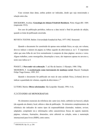 59
Caso existam duas datas, ambas podem ser indicadas, desde que seja mencionada a
relação entre elas.
DOCKHORN, Avelino. Genealogia de Johann Friedrich Dockhorn. Porto Alegre-RS: 1889.
(impressão 1912).
Em caso de publicação periódica, indica-se a data inicial e final do período de edição,
quando se tratar de publicação encerrada.
REVISTA TEXTOS. Belém: Universidade Estadual do Pará, 1977-1982. Semestral.
Quando o documento for constituído de apenas uma unidade física, ou seja, um volume,
deve-se indicar o número de página ou folhas seguido da abreviatura p. ou f. É importante
saber que uma folha de um livro normalmente é composta de duas páginas: anverso e verso.
Alguns trabalhos, como monografias, dissertações e teses, são impressos apenas no anverso e,
neste caso indica-se f.
PIAGET, J. Para onde vai a educação. 7. ed. Rio de Janeiro: J. Olympio, 1980. 550p.
MEDEIROS, F. A escolarização como instrumento de mudança social. Maceió: Fundação
Felipe Tiago Gomes, 1999. 20 f.
Quando o documento for publicado em mais de uma unidade física, [volume] deve-se
indicar a quantidade de volumes, seguida da abreviatura v.81
LUTERO, Martin. Obras selecionadas. São Leopoldo: Sinodal, 1994. 4 vls.
5.2 CITANDO AS MONOGRAFIAS
Os elementos essenciais da referência são: autor (es), título, subtítulo (se houver), edição
(da segunda em diante), local, editora e data de publicação. Os elementos complementares da
referência são indicados de outros tipos de responsabilidade (ilustrador, tradutor, revisor,
adaptador, compilador etc.); informações sobre características físicas do suporte material,
páginas, volumes, ilustrações, dimensões, série editorial ou coleção, notas e numeração
internacional para livros (ISBN), entre outros.
81
GRESSLER. Op. Cit., p. 260.
 