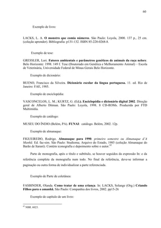 60
Exemplo de livro:
LACKS, L. A. O monstro que comia números. São Paulo: Loyola, 2000. 137 p., 25 cm.
(coleção aprender). Bibliografia: p131-132. ISBN 85-228-0268-8.
Exemplo de tese:
GRESSLER, Lori. Fatores ambientais e parâmetros genéticos de animais da raça nelore.
Belo Horizonte: 1998. 149 f. Tese (Doutorado em Genética e Melhoramento Animal) – Escola
de Veterinária, Universidade Federal de Minas Gerais Belo Horizonte.
Exemplo de dicionário:
BUENO, Francisco da Silveira. Dicionário escolar da língua portuguesa. 11. ed. Rio de
Janeiro: FAE, 1985.
Exemplo de enciclopédia:
VASCONCELOS, L. M.; KURTZ, G. (Ed.). Enciclopédia e dicionário digital 2002. Direção
geral de Alberto Ditman. São Paulo: Loyola, 1998. 8 CD-ROMs. Produzida por FTD
Multimídia.
Exemplo de catálogo:
MUSEU DO ÍNDIO (Belém, PA). FUNAI: catálogo. Belém, 2002. 12p.
Exemplo de almanaque:
FIGUEIREDO, Rodrigo. Almanaque para 1990. primeiro semestre ou Almanaque d’A
Manhã. Ed. fac-sim. São Paulo: Studioma; Arquivo do Estado, 1985 (coleção Almanaque do
Barão de Itararé). Contém iconografia e depoimento sobre o autor.82
Parte de monografia, após o título e subtítulo, se houver seguidos da expressão In: e da
referência completa da monografia num todo. No final da referência, deve-se informar a
paginação ou outra forma de individualizar a parte referenciada.
Exemplo de Parte de coletânea:
FASBINDER, Olanda. Como tratar de uma criança. In: LACKS, Solange (Org.) Criando
Filhos para o amanhã. São Paulo: Companhia dos livros, 2002. pp15-26
Exemplo de capítulo de um livro:
82
NBR. 6023.
 