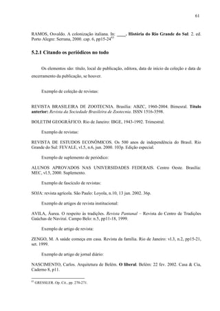 61
RAMOS, Osvaldo. A colonização italiana. In: ____. História do Rio Grande do Sul. 2. ed.
Porto Alegre: Serrana, 2000. cap. 6, pp15-2483
5.2.1 Citando os periódicos no todo
Os elementos são: título, local de publicação, editora, data de início da coleção e data de
encerramento da publicação, se houver.
Exemplo de coleção de revistas:
REVISTA BRASILEIRA DE ZOOTECNIA. Brasília: ABZC, 1960-2004. Bimesral. Título
anterior: Revista da Sociedade Brasileira de Zootecnia. ISSN 1516-3598.
BOLETIM GEOGRÁFICO. Rio de Janeiro: IBGE, 1943-1992. Trimestral.
Exemplo de revistas:
REVISTA DE ESTUDOS ECONÔMICOS. Os 500 anos de independência do Brasil. Rio
Grande do Sul: FEVALE, vl.5, n.6, jun. 2000. 103p. Edição especial.
Exemplo de suplemento de periódico:
ALUNOS APROVADOS NAS UNIVERSIDADES FEDERAIS. Centro Oeste. Brasília:
MEC, vl.5, 2000. Suplemento.
Exemplo de fascículo de revistas:
SOJA: revista agrícola. São Paulo: Loyola, n.10, 13 jun. 2002. 36p.
Exemplo de artigos de revista institucional:
AVILA, Áurea. O respeito às tradições. Revista Pantanal – Revista do Centro de Tradições
Gaúchas de Naviraí. Campo Belo: n.5, pp11-18, 1999.
Exemplo de artigo de revista:
ZENGO, M. A saúde começa em casa. Revista da família. Rio de Janeiro: vl.3, n.2, pp15-21,
set. 1999.
Exemplo de artigo de jornal diário:
NASCIMENTO, Carlos. Arquitetura de Belém. O liberal. Belém: 22 fev. 2002. Casa & Cia,
Caderno 8, p11.
83
GRESSLER. Op. Cit., pp. 270-271.
 