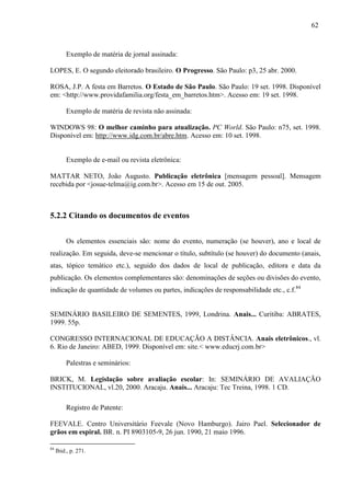 62
Exemplo de matéria de jornal assinada:
LOPES, E. O segundo eleitorado brasileiro. O Progresso. São Paulo: p3, 25 abr. 2000.
ROSA, J.P. A festa em Barretos. O Estado de São Paulo. São Paulo: 19 set. 1998. Disponível
em: <http://www.providafamilia.org/festa_em_barretos.htm>. Acesso em: 19 set. 1998.
Exemplo de matéria de revista não assinada:
WINDOWS 98: O melhor caminho para atualização. PC World. São Paulo: n75, set. 1998.
Disponível em: http://www.idg.com.br/abre.htm. Acesso em: 10 set. 1998.
Exemplo de e-mail ou revista eletrônica:
MATTAR NETO, João Augusto. Publicação eletrônica [mensagem pessoal]. Mensagem
recebida por <josue-telma@ig.com.br>. Acesso em 15 de out. 2005.
5.2.2 Citando os documentos de eventos
Os elementos essenciais são: nome do evento, numeração (se houver), ano e local de
realização. Em seguida, deve-se mencionar o título, subtítulo (se houver) do documento (anais,
atas, tópico temático etc.), seguido dos dados de local de publicação, editora e data da
publicação. Os elementos complementares são: denominações de seções ou divisões do evento,
indicação de quantidade de volumes ou partes, indicações de responsabilidade etc., c.f.84
SEMINÁRIO BASILEIRO DE SEMENTES, 1999, Londrina. Anais... Curitiba: ABRATES,
1999. 55p.
CONGRESSO INTERNACIONAL DE EDUCAÇÃO A DISTÂNCIA. Anais eletrônicos., vl.
6. Rio de Janeiro: ABED, 1999. Disponível em: site.< www.educrj.com.br>
Palestras e seminários:
BRICK, M. Legislação sobre avaliação escolar: In: SEMINÁRIO DE AVALIAÇÃO
INSTITUCIONAL, vl.20, 2000. Aracaju. Anais... Aracaju: Tec Treina, 1998. 1 CD.
Registro de Patente:
FEEVALE. Centro Universitário Feevale (Novo Hamburgo). Jairo Pael. Selecionador de
grãos em espiral. BR. n. PI 8903105-9, 26 jun. 1990, 21 maio 1996.
84
Ibid., p. 271.
 