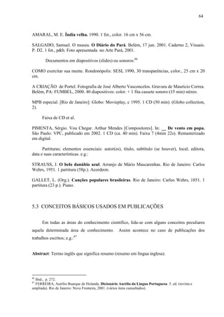 64
AMARAL, M. E. Índia velha. 1990. 1 fot., color. 16 cm x 56 cm.
SALGADO, Samuel. O museu. O Diário do Pará. Belém, 17 jun. 2001. Caderno 2, Visuais.
P. D2. 1 fot., p&b. Foto apresentada no Arte Pará, 2001.
Documentos em diapositivos (slides) ou sonoros:86
COMO exercitar sua mente. Rondonópolis: SESI, 1990, 30 transparências, color., 25 cm x 20
cm.
A CRIAÇÃO de Portel. Fotografia de José Alberto Vasconcelos. Gravura de Maurício Correa.
Belém, PA: FUMBEL, 2000. 40 diapositivos: color. + 1 fita cassete sonoro (15 min) stéreo.
MPB especial. [Rio de Janeiro]: Globo: Movieplay, c 1995. 1 CD (50 min). (Globo collection,
2).
Faixa de CD et al.
PIMENTA, Sérgio. Vou Chegar. Arthur Mendes [Compositores]. In: __ De vento em popa.
São Paulo: VPC, publicado em 2002. 1 CD (ca. 40 min). Faixa 7 (4min 22s). Remasterizado
em digital.
Partituras; elementos essenciais: autor(es), título, subtítulo (se houver), local, editora,
data e suas características. e.g.:
STRAUSS, J. O belo danúbio azul. Arranjo de Mário Mascarenhas. Rio de Janeiro: Carlos
Wehrs, 1951. 1 partitura (58p.). Acordeon.
GALLET, L. (Org.). Canções populares brasileiras. Rio de Janeiro: Carlos Wehrs, 1851. 1
partitura (23 p.). Piano.
5.3 CONCEITOS BÁSICOS USADOS EM PUBLICAÇÕES
Em todas as áreas do conhecimento científico, lida-se com alguns conceitos peculiares
aquela determinada área de conhecimento. Assim acontece no caso de publicações dos
trabalhos escritos; e.g.:87
Abstract: Termo inglês que significa resumo (resumo em língua inglesa).
86
Ibid., p. 272.
87
FERREIRA, Aurélio Buarque de Holanda. Dicionário Aurélio da Língua Portuguesa. 5. ed. (revista e
ampliada). Rio de Janeiro: Nova Fronteira, 2001. (vários itens cunsultados).
 