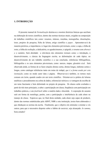 1. INTRODUÇÃO
O presente manual de Normalização destina-se a mostrar diretrizes básicas que auxiliam
na elaboração de textos científicos, dentro das normas técnicas atuais, exigidas na composição
de trabalhos científicos tais como: resumos, sínteses, resenhas, monografias, dissertações,
teses, projetos de pesquisa, ficha de leitura, artigo científico e paper. Apresentar-se-á de
maneira pictórica, a importância e o lugar dos elementos pré-textuais, como: a capa, a folha de
rosto, a folha de avaliação, a dedicatória, os agradecimentos, o epígrafe, o resumo com abstract
e o sumário. Será abordado a relevância dos elementos textuais como: a introdução, o
desenvolvimento, a clareza da linguagem escrita, as delimitações de cada tópico, no
desenvolvimento de um trabalho científico e a sua conclusão, referências bibliográficas,
bibliografias e os seus elementos pós-textuais, como: anexos, mapas, glossário et.al. Será
observada ainda, as formas de se fazer citações diretas curtas, diretas longas, indiretas curtas e
longas, como catalogar referências tanto em notas de rodapé; que é a forma usada por esta
instituição; como no modo autor data e página. Observar-se-á também, os termos mais
comuns em latim, quando usados em um texto científico. Orientar-se-á a prática de leituras
analíticas e procedimentos na coleta de dados, referenciais teóricos e a vantagem da escolha de
um tema fascinante e bem delimitado no projeto de pesquisa. Os alunos serão avaliados a
partir de três itens principais, a saber: a participação em classe, freqüência com participação em
trabalhos práticos, e um feed-back sobre a matéria dada e discutida. A exposição do assunto
será em forma de monólogo, porém, com a participação e interferência de cada aluno no
manejo de classe. Espera-se que, no final desta unidade, cada aluno seja capaz de produzir,
dentro das normas estabelecidas pela ABNT, NBR e esta instituição, textos bem elaborados e
que obedeçam as normas da escrita. Finalmente, que o objetivo de estimular e orientar a vós
outros, para que o necessário disposto sobre o hábito de escrever, seja alcançado. In summa,
bons estudos!
 