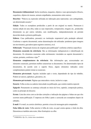 66
Documento tridimensional: Inclui esculturas, maquetes, objetos e suas apresentações (fósseis,
esqueletos, objetos de museus, animais empalhados, monumentos entre outros).
Descritor: "Palavra ou expressão utilizada em indexação para representar, sem ambigüidade,
um determinado assunto."
Edição: Todos os exemplares produzidos a partir de um original ou matriz. Pertencem à
mesma edição de uma obra, todas as suas impressões, reimpressões, tiragens etc., produzidas
diretamente ou por outros métodos, sem modificações, independentemente do período
decorrido desde a primeira publicação.
Editora: Casa publicadora, pessoa(s) ou instituição responsável pela produção editorial.
Conforme o suporte documental, outras denominações são utilizadas: produtora (para imagens
em movimento), gravadora (para registros sonoros), et al.
Editoração: "Preparação técnica de originais para publicação" conforme critérios específicos
Elementos essenciais da referência: São as informações indispensáveis à identificação do
documento. Os elementos essenciais estão estritamente vinculados ao suporte documental e
variam, portanto, conforme o tipo.88
Elementos complementares da referência: São informações que, acrescentadas aos
elementos essenciais, permitem melhor caracterizar os documentos. Em determinados tipos de
documentos, de acordo com o suporte físico, alguns elementos indicados como
complementares podem tornar-se essenciais.
Elementos pós-textuais: Aqueles incluídos após o texto, dependendo do tipo de trabalho.
Podem ser anexos, apêndices, glossários, etc.
Elementos pré-textuais: Páginas que antecedem o texto, inclusive a capa.
Encarte: Folha avulsa ou caderno intercalado na publicação, que contém matéria especial.
Epígrafe: Pensamento ou sentença colocada no início de livro, capítulo, composição poética,
conto ou princípio de discurso.
Errata: Lista dos erros com as devidas correções e indicação das páginas e linhas em que eles
ocorrem numa publicação. É impressa em folha à parte e acrescida aos exemplares depois de
editados.
E-mail: O e-mail, ou correio eletrônico, permite a troca de mensagens pelo computador.
Falsa folha de rosto: Folha anterior à folha de rosto, na qual consta apenas o título da obra.
Denomina-se também ante-rosto, falso frontispício ou olho.
88
FERREIRA. Op. Cit., (vários itens cunsultados).
 
