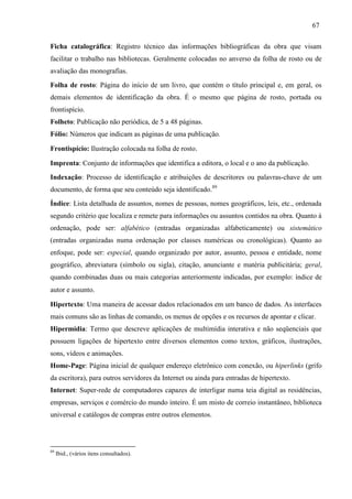 67
Ficha catalográfica: Registro técnico das informações bibliográficas da obra que visam
facilitar o trabalho nas bibliotecas. Geralmente colocadas no anverso da folha de rosto ou de
avaliação das monografias.
Folha de rosto: Página do início de um livro, que contém o título principal e, em geral, os
demais elementos de identificação da obra. É o mesmo que página de rosto, portada ou
frontispício.
Folheto: Publicação não periódica, de 5 a 48 páginas.
Fólio: Números que indicam as páginas de uma publicação.
Frontispício: Ilustração colocada na folha de rosto.
Imprenta: Conjunto de informações que identifica a editora, o local e o ano da publicação.
Indexação: Processo de identificação e atribuições de descritores ou palavras-chave de um
documento, de forma que seu conteúdo seja identificado.89
Índice: Lista detalhada de assuntos, nomes de pessoas, nomes geográficos, leis, etc., ordenada
segundo critério que localiza e remete para informações ou assuntos contidos na obra. Quanto à
ordenação, pode ser: alfabético (entradas organizadas alfabeticamente) ou sistemático
(entradas organizadas numa ordenação por classes numéricas ou cronológicas). Quanto ao
enfoque, pode ser: especial, quando organizado por autor, assunto, pessoa e entidade, nome
geográfico, abreviatura (símbolo ou sigla), citação, anunciante e matéria publicitária; geral,
quando combinadas duas ou mais categorias anteriormente indicadas, por exemplo: índice de
autor e assunto.
Hipertexto: Uma maneira de acessar dados relacionados em um banco de dados. As interfaces
mais comuns são as linhas de comando, os menus de opções e os recursos de apontar e clicar.
Hipermídia: Termo que descreve aplicações de multimídia interativa e não seqüenciais que
possuem ligações de hipertexto entre diversos elementos como textos, gráficos, ilustrações,
sons, vídeos e animações.
Home-Page: Página inicial de qualquer endereço eletrônico com conexão, ou hiperlinks (grifo
da escritora), para outros servidores da Internet ou ainda para entradas de hipertexto.
Internet: Super-rede de computadores capazes de interligar numa teia digital as residências,
empresas, serviços e comércio do mundo inteiro. É um misto de correio instantâneo, biblioteca
universal e catálogos de compras entre outros elementos.
89
Ibid., (vários itens consultados).
 