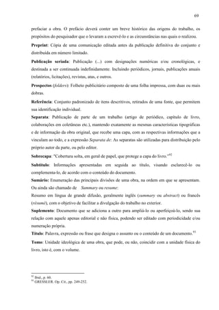 69
prefaciar a obra. O prefácio deverá conter um breve histórico das origens do trabalho, os
propósitos do pesquisador que o levaram a escrevê-lo e as circunstâncias nas quais o realizou.
Preprint: Cópia de uma comunicação editada antes da publicação definitiva do conjunto e
distribuída em número limitado.
Publicação seriada: Publicação (...) com designações numéricas e/ou cronológicas, e
destinada a ser continuada indefinidamente. Incluindo periódicos, jornais, publicações anuais
(relatórios, licitações), revistas, atas, e outros.
Prospectos (folders): Folheto publicitário composto de uma folha impressa, com duas ou mais
dobras.
Referência: Conjunto padronizado de itens descritivos, retirados de uma fonte, que permitem
sua identificação individual.
Separata: Publicação de parte de um trabalho (artigo de periódico, capítulo de livro,
colaborações em coletâneas etc.), mantendo exatamente as mesmas características tipográficas
e de informação da obra original, que recebe uma capa, com as respectivas informações que a
vinculam ao todo, e a expressão Separata de: As separatas são utilizadas para distribuição pelo
próprio autor da parte, ou pelo editor.
Sobrecapa: "Cobertura solta, em geral de papel, que protege a capa do livro.”92
Subtítulo: Informações apresentadas em seguida ao título, visando esclarecê-lo ou
complementa-lo, de acordo com o conteúdo do documento.
Sumário: Enumeração das principais divisões de uma obra, na ordem em que se apresentam.
Ou ainda são chamado de Summary ou resume:
Resumo em língua de grande difusão, geralmente inglês (summary ou abstract) ou francês
(résumé), com o objetivo de facilitar a divulgação do trabalho no exterior.
Suplemento: Documento que se adiciona a outro para ampliá-lo ou aperfeiçoá-lo, sendo sua
relação com aquele apenas editorial e não física, podendo ser editado com periodicidade e/ou
numeração própria.
Título: Palavra, expressão ou frase que designa o assunto ou o conteúdo de um documento.93
Tomo: Unidade ideológica de uma obra, que pode, ou não, coincidir com a unidade física do
livro, isto é, com o volume.
92
Ibid., p. 60.
93
GRESSLER. Op. Cit., pp. 249-252.
 