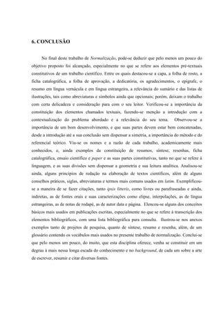 6. CONCLUSÃO
No final deste trabalho de Normalização, pode-se deduzir que pelo menos um pouco do
objetivo proposto foi alcançado, especialmente no que se refere aos elementos pré-textuais
constitutivos de um trabalho científico. Entre os quais destacou-se a capa, a folha de rosto, a
ficha catalográfica, a folha de aprovação, a dedicatória, os agradecimentos, o epígrafe, o
resumo em língua vernácula e em língua estrangeira, a relevância do sumário e das listas de
ilustrações, tais como abreviaturas e símbolos ainda que opcionais; porém, deixam o trabalho
com certa delicadeza e consideração para com o seu leitor. Verificou-se a importância da
constituição dos elementos chamados textuais, fazendo-se menção a introdução com a
contextualização do problema abordado e a relevância do seu tema. Observou-se a
importância de um bom desenvolvimento, e que suas partes devem estar bem concatenadas,
desde a introdução até a sua conclusão sem dispensar a simetria, a importância do método e do
referencial teórico. Viu-se os nomes e a razão de cada trabalho, academicamente mais
conhecidos, e, ainda exemplos da constituição de resumos, síntese, resenhas, ficha
catalográfica, ensaio científico e paper e as suas partes constitutivas, tanto no que se refere à
linguagem, e as suas divisões sem dispensar a geometria e sua leitura analítica. Analisou-se
ainda, alguns princípios de redação na elaboração de textos científicos, além de alguns
conselhos práticos, siglas, abreviaturas e termos mais comuns usados em latim. Exemplificou-
se a maneira de se fazer citações, tanto ipsis litteris, como livres ou parafraseadas e ainda,
indiretas, as de fontes orais e suas caracterizações como elipse, interpolações, as de língua
estrangeiras, as de notas de rodapé, as de autor data e página. Elencou-se alguns dos conceitos
básicos mais usados em publicações escritas, especialmente no que se refere à transcrição dos
elementos bibliográficos, com uma lista bibliográfica para consulta. Ilustrou-se nos anexos
exemplos tanto de projetos de pesquisa, quanto de síntese, resumo e resenha, além, de um
glossário contendo os vocábulos mais usados no presente trabalho de normalização. Conclui-se
que pelo menos um pouco, do muito, que esta disciplina oferece, venha se constituir em um
degrau à mais nessa longa escada do conhecimento e no background, de cada um sobre a arte
de escrever, resumir e citar diversas fontes.
 