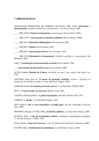 7. BIBLIOGRAFIAS
ASSOCIAÇÃO BRASILEIRA DE NORMAS TÉCNICAS. NBR 14724: informação e
documentação: trabalhos acadêmicos e apresentação. 2. ed. Rio de Janeiro: 2006.
____. NBR 10520: Citações em documentos: apresentação. Rio de Janeiro: 2002a.
____. NBR 14724: Apresentação de trabalhos acadêmicos. Rio de Janeiro: 2002b.
____. NBR 6023. Referências Bibliográficas. Rio de Janeiro: 2003.
____. NBR 6027: Sumário. Rio de Janeiro: 2003.
____. NBR 6029: Apresentação de livros. Rio de Janeiro: 1993.
____. NBR 14724:Informação e documentação: trabalhos acadêmicos e apresentação. Rio
de Janeiro: 2005.
ABNT. Normatização da documentação no Brasil. Rio de Janeiro: 2002.
___. Apresentação de dissertações e teses. Rio de Janeiro: 2000.
ALVES, Rubem. Filosofia da Ciência: introdução ao jogo e suas regras. São Paulo: Ars,
1996.
AZEVEDO, Israel Belo de. O prazer da produção científica: normas e diretrizes na
elaboração de trabalhos científicos. 10. ed. São Paulo: Hagnos, 2006.
BARRASS, Robert. Os cientistas precisam escrever. 5. ed. São Paulo: EDUSP, 2005.
BEST, J. Como investigar en educación. Boenos Ayres: 2003.
CASTRO, Cláudio de Moura. A prática da pesquisa. São Paulo: McGraw Hill, 1978.
CORREIA, A. Redija. 6. ed. São Paulo: Papirus, 2001.
DAY, Robert A. How to write and publish a scientific paper. 3nd. edt. Cambridge: University
Press, 2005.
DOWNING, Douglas; CLARK, Jeffrey. Estatística aplicada. 2. ed. São Paulo: Saraiva, 2002.
DUSILEK, Darci. A arte da investigação criadora: introdução à metodologia da pesquisa.
13. ed. Rio de Janeiro: JUERP, 1998.
ECO, Umberto. Como se faz uma tese. 4. ed. Tr. Gilson César. São Paulo: Perspectiva, 2000.
FACHIN, Odília. Fundamentos de metodologia. 4. ed. São Paulo: Saraiva, 2003.
 