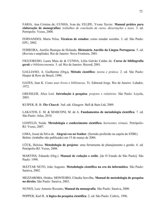 72
FARIA, Ana Cristina de; CUNHA, Ivan da; FELIPE, Yvone Xavier. Manual prático para
elaboração de monografias: trabalhos de conclusão de curso, dissertações e teses. 3. ed.
Petrópolis: Vozes, 2008.
FERNANDES, Maria Nilza. Técnicas de estudos: como estudar sozinho. 3. ed. São Paulo:
EPU, 2002.
FERREIRA, Aurélio Buarque de Holanda. Dicionário Aurélio da Língua Portuguesa. 5. ed.
(Revista e ampliada). Rio de Janeiro: Nova Fronteira, 2001.
FIGUEIREDO, Laura Maia de & CUNHA, Lélia Galvão Caldas de. Curso de bibliografia
geral: e biblioteconomia. 3. ed. Rio de Janeiro: Record, 2001.
GALLIANO, A. Guilherme (Org.). Método científico: teoria e prática. 2. ed. São Paulo:
Harper & Row do Brasil, 1990.
GATES, Jean K. Como usar livros e bibliotecas. Tr. Edmond Jorge. Rio de Janeiro: Lidador,
1972.
GRESSLER, Alice Lori. Introdução à pesquisa: projetos e relatórios. São Paulo: Loyola,
2003.
KUIPER, R. B. The Church. 3nd. edt. Glasgow: Bell & Bain Ltd, 2009.
LAKATOS, E. M. & MARCONI, M. de A. Fundamentos de metodologia científica. 7. ed.
São Paulo: Atlas, 2010.
LEHFELD, Neide. Metodologia e conhecimento científico: horizontes virtuais. Petrópolis-
RJ: Vozes, 2007.
LIMA, Josué da Silva de. Alegrai-vos no Senhor. (Sermão proferido na capela do STBE).
Belém: (trabalho não publicado) em 15 de março de 2006.
LÜCK, Heloísa. Metodologia de projetos: uma ferramenta de planejamento e gestão. 6. ed.
Petrópolis-RJ: Vozes, 2008.
MARTINS, Eduardo (Org.). Manual de redação e estilo. [de O Estado de São Paulo]. São
Paulo: 1998.
MÁTTAR NETO, João Augusto. Metodologia científica na era da informática. São Paulo:
Saraiva, 2002.
MEZZAROBA, Orides; MONTEIRO, Cláudia Servilha. Manual de metodologia de pesquisa
no direito. São Paulo: Saraiva, 2003.
NUNES, Luiz Antonio Rizzatto. Manual da monografia. São Paulo: Saraiva, 2000.
POPPER, Karl R. A lógica da pesquisa científica. 2. ed. São Paulo: Cultrix, 1996.
 