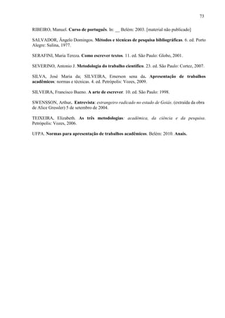 73
RIBEIRO, Manuel. Curso de português. In: __ Belém: 2003. [material não publicado]
SALVADOR, Ângelo Domingos. Métodos e técnicas de pesquisa bibliográficas. 6. ed. Porto
Alegre: Sulina, 1977.
SERAFINI, Maria Tereza. Como escrever textos. 11. ed. São Paulo: Globo, 2001.
SEVERINO, Antonio J. Metodologia do trabalho científico. 23. ed. São Paulo: Cortez, 2007.
SILVA, José Maria da; SILVEIRA, Emerson sena da. Apresentação de trabalhos
acadêmicos: normas e técnicas. 4. ed. Petrópolis: Vozes, 2009.
SILVEIRA, Francisco Bueno. A arte de escrever. 10. ed. São Paulo: 1998.
SWENSSON, Arthur. Entrevista: estrangeiro radicado no estado de Goiás. (extraída da obra
de Alice Gressler) 5 de setembro de 2004.
TEIXEIRA, Elizabeth. As três metodologias: acadêmica, da ciência e da pesquisa.
Petrópolis: Vozes, 2006.
UFPA. Normas para apresentação de trabalhos acadêmicos. Belém: 2010. Anais.
 