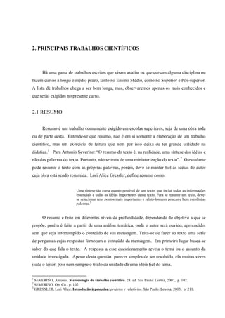 2. PRINCIPAIS TRABALHOS CIENTÍFICOS
Há uma gama de trabalhos escritos que visam avaliar os que cursam alguma disciplina ou
fazem cursos a longo e médio prazo, tanto no Ensino Médio, como no Superior e Pós-superior.
A lista de trabalhos chega a ser bem longa, mas, observaremos apenas os mais conhecidos e
que serão exigidos no presente curso.
2.1 RESUMO
Resumo é um trabalho comumente exigido em escolas superiores, seja de uma obra toda
ou de parte desta. Entende-se que resumo, não é em si somente a elaboração de um trabalho
científico, mas um exercício de leitura que nem por isso deixa de ter grande utilidade na
didática.1
Para Antonio Severino: “O resumo do texto é, na realidade, uma síntese das idéias e
não das palavras do texto. Portanto, não se trata de uma miniaturização do texto”.2
O estudante
pode resumir o texto com as próprias palavras, porém, deve se manter fiel às idéias do autor
cuja obra está sendo resumida. Lori Alice Gressler, define resumo como:
Uma síntese tão curta quanto possível de um texto, que inclui todas as informações
essenciais e todas as idéias importantes desse texto. Para se resumir um texto, deve-
se selecionar seus pontos mais importantes e relatá-los com poucas e bem escolhidas
palavras.3
O resumo é feito em diferentes níveis de profundidade, dependendo do objetivo a que se
propõe; porém é feito a partir de uma análise temática, onde o autor será ouvido, apreendido,
sem que seja interrompido o conteúdo de sua mensagem. Trata-se de fazer ao texto uma série
de perguntas cujas respostas forneçam o conteúdo da mensagem. Em primeiro lugar busca-se
saber do que fala o texto. A resposta a esse questionamento revela o tema ou o assunto da
unidade investigada. Apesar desta questão parecer simples de ser resolvida, ela muitas vezes
ilude o leitor, pois nem sempre o título da unidade dá uma idéia fiel do tema.
1
SEVERINO, Antonio. Metodologia do trabalho científico. 23. ed. São Paulo: Cortez, 2007, p. 102.
2
SEVERINO. Op. Cit., p. 102.
3
GRESSLER, Lori Alice. Introdução à pesquisa: projetos e relatórios. São Paulo: Loyola, 2003, p. 211.
 