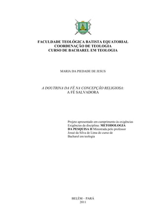 FACULDADE TEOLÓGICA BATISTA EQUATORIAL
COORDENAÇÃO DE TEOLOGIA
CURSO DE BACHAREL EM TEOLOGIA
MARIA DA PIEDADE DE JESUS
A DOUTRINA DA FÉ NA CONCEPÇÃO RELIGIOSA:
A FÉ SALVADORA
Projeto apresentado em cumprimento às exigências
Exigências da disciplina: METODOLOGIA
DA PESQUISA II Ministrada pelo professor
Josué da Silva de Lima do curso de
Bacharel em teologia
BELÉM – PARÁ
2011
 