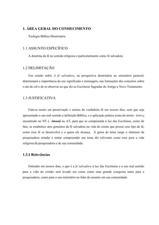 1. ÁREA GERAL DO CONHECIMENTO
Teologia Bíblica Doutrinária
1.1 ASSUNTO ESPECÍFICO
A doutrina da fé no sentido religioso e particularmente como fé salvadora
1.2 DELIMITAÇÃO
Um estudo sobre A fé salvadora, na perspectiva doutrinária no ministério pastoral,
determinará a importância de seu significado e mensagem, nas formações dos conceitos sobre
o ato de crê e de se observar ao que diz as Escrituras Sagradas do Antigo e Novo Testamento.
1.3 JUSTIFICATIVA
Fala-se muito em preservação e ensino da verdadeira fé em nossos dias, sem que seja
apresentado o seu real sentido e definição Bíblica, e a aplicação prática exata do termo 
encontrado no NT e êmunâ no AT, para que se compreenda à luz das Escrituras, como de
fato, se estabelece atos genuínos da fé salvadora na vida do crente que possui esse tipo de fé;
como essa fé se desenvolve e a quem ele alcança. À guisa do tema surge o interesse da
pesquisadora estudar e tentar compreender um tema tão relevante como esse para a vida
religiosa da pesquisadora e de sua comunidade.
1.3.1 Relevâncias
Entender em nossos dias, o que é a fé salvadora à luz das Escrituras e o seu real sentido
para a vida do cristão será levado em conta como uma grande conquista tanto para a
pesquisadora, como para o seu ministério ao falar do assunto em sua comunidade.
 