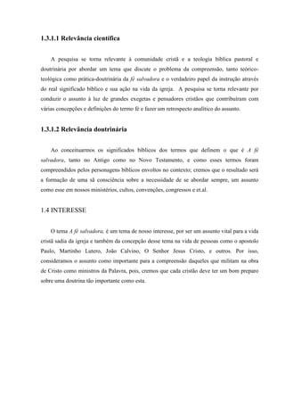 1.3.1.1 Relevância científica
A pesquisa se torna relevante à comunidade cristã e a teologia bíblica pastoral e
doutrinária por abordar um tema que discute o problema da compreensão, tanto teórico-
teológica como prática-doutrinária da fé salvadora e o verdadeiro papel da instrução através
do real significado bíblico e sua ação na vida da igreja. A pesquisa se torna relevante por
conduzir o assunto à luz de grandes exegetas e pensadores cristãos que contribuíram com
várias concepções e definições do termo fé e fazer um retrospecto analítico do assunto.
1.3.1.2 Relevância doutrinária
Ao conceituarmos os significados bíblicos dos termos que definem o que é A fé
salvadora, tanto no Antigo como no Novo Testamento, e como esses termos foram
compreendidos pelos personagens bíblicos envoltos no contexto; cremos que o resultado será
a formação de uma sã consciência sobre a necessidade de se abordar sempre, um assunto
como esse em nossos ministérios, cultos, convenções, congressos e et.al.
1.4 INTERESSE
O tema A fé salvadora, é um tema de nosso interesse, por ser um assunto vital para a vida
cristã sadia da igreja e também da concepção desse tema na vida de pessoas como o apostolo
Paulo, Martinho Lutero, João Calvino, O Senhor Jesus Cristo, e outros. Por isso,
consideramos o assunto como importante para a compreensão daqueles que militam na obra
de Cristo como ministros da Palavra, pois, cremos que cada cristão deve ter um bom preparo
sobre uma doutrina tão importante como esta.
 