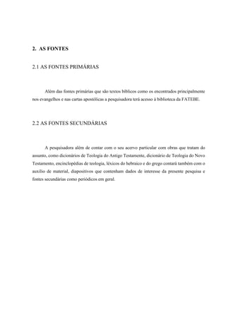 2. AS FONTES
2.1 AS FONTES PRIMÁRIAS
Além das fontes primárias que são textos bíblicos como os encontrados principalmente
nos evangelhos e nas cartas apostólicas a pesquisadora terá acesso à biblioteca da FATEBE.
2.2 AS FONTES SECUNDÁRIAS
A pesquisadora além de contar com o seu acervo particular com obras que tratam do
assunto, como dicionários de Teologia do Antigo Testamente, dicionário de Teologia do Novo
Testamento, encinclopédias de teologia, léxicos do hebraico e do grego contará também com o
auxílio de material, diapositivos que contenham dados de interesse da presente pesquisa e
fontes secundárias como periódicos em geral.
 