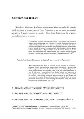 3. REFERÊNCIAL TEÓRICO
Não podemos falar sobre A fé salvadora, sem que antes, se faça uma análise dos conceitos
envolvidos tanto no Antigo como no Novo Testamento, e, que se analise as principais
concepções de autores versados no assunto. Como Louis Berkhof, que faz a seguinte
colocação ao referir-se ao assunto:
A verdadeira fé salvadora tem sua sede no coração e suas raízes na vida regenerada.
Muitas vezes se faz distinção entre o habitus e o actus da fé ( entre o hábito e o ato
da fé). Contudo, por trás destes acha-se a semem fidei (semente da fé). Esta fé não é
primeiramente uma atividade do homem, mas uma potencialidade produzida por
Deus no coração do pecador. A semente da fé é implantada no homem quando
acontece a regeneração. Alguns teólogos falam disto como habitus da fé, mas
outros mais corretamente lhe chamam semem fidei. Somente depois que Deus
implantou a semente da fé no coração do homem, é que ele pode exercer a fé.94
Para o teólogo Wayne Grundem, a verdadeira fé não é somente conhecimento:
Mero conhecimento não basta fé salvífica pessoal conforme as Escrituras a
entendem, envolve mais que apenas conhecimento. Naturalmente é necessário que
tenhamos algum conhecimento de quem Cristo é e do que Ele fez. Porque “como
crerão naquele de quem nada ouviram?” (Rm 10.14). Mas conhecimento sobre os
fatos da vida, morte e ressurreição de Jesus não é o bastante para nós, porque as
pessoas podem conhecer os fatos, mas rebelar-se contra eles ou não gostar deles.
Por exemplo, Paulo nos fala que muitas pessoas conhecem as Leis de Deus mas
sentem aversão por elas: “Ora, conhecendo eles a sentença de Deus, de que são
passíveis de morte os que tais coisas praticam, não semente as fazem, mas também
aprovam os que assim procedem” (Rm 1.32).95
3.1 TERMOS APRESENTADOS NO ANTIGO TESTAMENTO
3.2 TERMOS APRESENTADOS NO NOVO TESTAMENTO
3.3 TERMOS APRESENTADOS POR TEÓLOGOS CONTEMPORÂNEOS
94
BERKHOF, Louis. Teologia Sistemática. Tr. Gordon Chwon. Campinas: Candeia, 1992. p. 505.
95
GRUNDEM, Wayne. Teologia Sistemática. Tr. Norio Yamakami; et.al.. São Paulo: Vida Nova, 1999. p. 592.
 