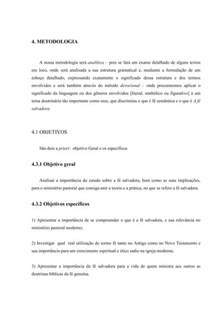 4. METODOLOGIA
A nossa metodologia será analítica – pois se fará um exame detalhado de alguns textos
em loco, onde será analisada a sua estrutura gramatical e, mediante a formulação de um
esboço detalhado, expressando exatamente o significado dessa estrutura e dos termos
envolvidos e será também através do método devocional – onde procuraremos aplicar o
significado da linguagem ou dos gêneros envolvidos [literal, simbólico ou figurativo] à um
tema doutrinário tão importante como esse, que discrimina o que é fé semântica e o que é A fé
salvadora.
4.1 OBJETIVOS
São dois a priori: objetivo Geral e os específicos
4.3.1 Objetivo geral
Analisar a importância do estudo sobre a fé salvadora, bem como as suas implicações,
para o ministério pastoral que consiga unir a teoria e a prática, no que se refere a fé salvadora.
4.3.2 Objetivos específicos
1) Apresentar a importância de se compreender o que é a fé salvadora, e sua relevância no
ministério pastoral moderno;
2) Investigar qual real utilização do termo fé tanto no Antigo como no Novo Testamento e
sua importância para um crescimento espiritual e ético sadio na igreja moderna;
3) Apresentar a importância da fé salvadora para a vida de quem ministra aos outros as
doutrinas bíblicas da fé genuína.
 