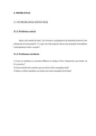 5. PROBLEMAS
5.1 OS PROBLEMAS SERÃO DOIS
5.1.1 Problema central
Qual o real sentido do tema: A fé salvadora, na perspectiva do ministério pastoral e dos
referenciais já mencionados? E o que vem sido proposto através dos principais articuladores
contemporâneos sobre o assunto?
5.1.2 Problemas corolários
1) Como se estabelece os conceitos Bíblicos no Antigo e Novo Testamentos, que tratam da
Fé salvadora?
2) Como articular tais conceitos que envolvem várias concepções hoje?
3) Quais os efeitos imediatos ou remotos em nossa concepção de tal tema?
 