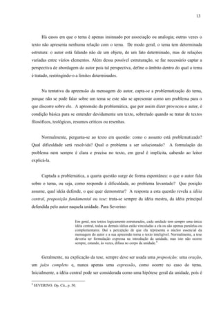 13
Há casos em que o tema é apenas insinuado por associação ou analogia; outras vezes o
texto não apresenta nenhuma relação com o tema. De modo geral, o tema tem determinada
estrutura: o autor está falando não de um objeto, de um fato determinado, mas de relações
variadas entre vários elementos. Além dessa possível estruturação, se faz necessário captar a
perspectiva de abordagem do autor pois tal perspectiva, define o âmbito dentro do qual o tema
é tratado, restringindo-o a limites determinados.
Na tentativa da apreensão da mensagem do autor, capta-se a problematização do tema,
porque não se pode falar sobre um tema se este não se apresentar como um problema para o
que discorre sobre ele. A apreensão da problemática, que por assim dizer provocou o autor, é
condição básica para se entender devidamente um texto, sobretudo quando se tratar de textos
filosóficos, teológicos, resumos críticos ou resenhas.
Normalmente, pergunta-se ao texto em questão: como o assunto está problematizado?
Qual dificuldade será resolvida? Qual o problema a ser solucionado? A formulação do
problema nem sempre é clara e precisa no texto, em geral é implícita, cabendo ao leitor
explicá-la.
Captada a problemática, a quarta questão surge de forma espontânea: o que o autor fala
sobre o tema, ou seja, como responde à dificuldade, ao problema levantado? Que posição
assume, qual idéia defende, o que quer demonstrar? A resposta a esta questão revela a idéia
central, proposição fundamental ou tese: trata-se sempre da idéia mestra, da idéia principal
defendida pelo autor naquela unidade. Para Severino:
Em geral, nos textos logicamente estruturados, cada unidade tem sempre uma única
idéia central, todas as demais idéias estão vinculadas a ela ou são apenas paralelas ou
complementares. Daí a percepção de que ela representa o núcleo essencial da
mensagem do autor e a sua apreensão torna o texto inteligível. Normalmente, a tese
deveria ter formulação expressa na introdução da unidade, mas isto não ocorre
sempre, estando, às vezes, difusa no corpo da unidade.4
Geralmente, na explicação da tese, sempre deve ser usada uma preposição; uma oração,
um juízo completo e, nunca apenas uma expressão, como ocorre no caso do tema.
Inicialmente, a idéia central pode ser considerada como uma hipótese geral da unidade, pois é
4
SEVERINO. Op. Cit., p. 50.
 