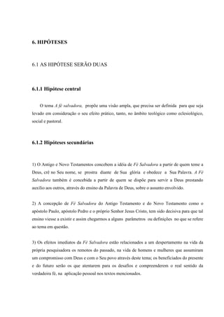 6. HIPÓTESES
6.1 AS HIPÓTESE SERÃO DUAS
6.1.1 Hipótese central
O tema A fé salvadora, propõe uma visão ampla, que precisa ser definida para que seja
levado em consideração o seu efeito prático, tanto, no âmbito teológico como eclesiológico,
social e pastoral.
6.1.2 Hipóteses secundárias
1) O Antigo e Novo Testamentos concebem a idéia de Fé Salvadora a partir de quem teme a
Deus, crê no Seu nome, se prostra diante de Sua glória e obedece a Sua Palavra. A Fé
Salvadora também é concebida a partir de quem se dispõe para servir a Deus prestando
auxílio aos outros, através do ensino da Palavra de Deus, sobre o assunto envolvido.
2) A concepção de Fé Salvadora do Antigo Testamento e do Novo Testamento como o
apóstolo Paulo, apóstolo Pedro e o próprio Senhor Jesus Cristo, tem sido decisiva para que tal
ensino viesse a existir e assim chegarmos a alguns parâmetros ou definições no que se refere
ao tema em questão.
3) Os efeitos imediatos da Fé Salvadora estão relacionados a um despertamento na vida da
própria pesquisadora os remotos do passado, na vida de homens e mulheres que assumiram
um compromisso com Deus e com o Seu povo através deste tema; os beneficiados do presente
e do futuro serão os que atentarem para os desafios e compreenderem o real sentido da
verdadeira fé, na aplicação pessoal nos textos mencionados.
 