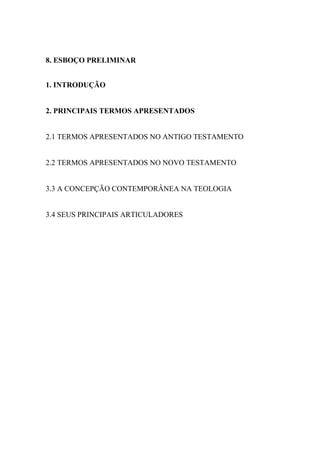 8. ESBOÇO PRELIMINAR
1. INTRODUÇÃO
2. PRINCIPAIS TERMOS APRESENTADOS
2.1 TERMOS APRESENTADOS NO ANTIGO TESTAMENTO
2.2 TERMOS APRESENTADOS NO NOVO TESTAMENTO
3.3 A CONCEPÇÃO CONTEMPORÂNEA NA TEOLOGIA
3.4 SEUS PRINCIPAIS ARTICULADORES
 