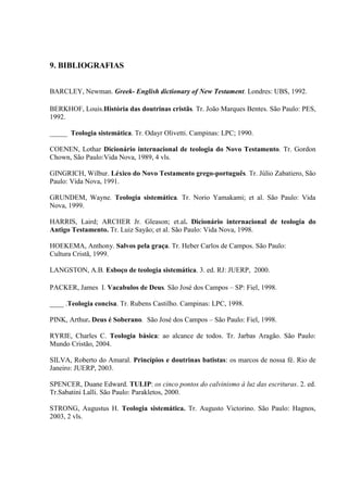 9. BIBLIOGRAFIAS
BARCLEY, Newman. Greek- English dictionary of New Testament. Londres: UBS, 1992.
BERKHOF, Louis.História das doutrinas cristãs. Tr. João Marques Bentes. São Paulo: PES,
1992.
_____ Teologia sistemática. Tr. Odayr Olivetti. Campinas: LPC; 1990.
COENEN, Lothar Dicionário internacional de teologia do Novo Testamento. Tr. Gordon
Chown, São Paulo:Vida Nova, 1989, 4 vls.
GINGRICH, Wilbur. Léxico do Novo Testamento grego-português. Tr. Júlio Zabatiero, São
Paulo: Vida Nova, 1991.
GRUNDEM, Wayne. Teologia sistemática. Tr. Norio Yamakami; et al. São Paulo: Vida
Nova, 1999.
HARRIS, Laird; ARCHER Jr. Gleason; et.al. Dicionário internacional de teologia do
Antigo Testamento. Tr. Luiz Sayão; et al. São Paulo: Vida Nova, 1998.
HOEKEMA, Anthony. Salvos pela graça. Tr. Heber Carlos de Campos. São Paulo:
Cultura Cristã, 1999.
LANGSTON, A.B. Esboço de teologia sistemática. 3. ed. RJ: JUERP, 2000.
PACKER, James I. Vacabulos de Deus. São José dos Campos – SP: Fiel, 1998.
____ .Teologia concisa. Tr. Rubens Castilho. Campinas: LPC, 1998.
PINK, Arthur. Deus é Soberano. São José dos Campos – São Paulo: Fiel, 1998.
RYRIE, Charles C. Teologia básica: ao alcance de todos. Tr. Jarbas Aragão. São Paulo:
Mundo Cristão, 2004.
SILVA, Roberto do Amaral. Princípios e doutrinas batistas: os marcos de nossa fé. Rio de
Janeiro: JUERP, 2003.
SPENCER, Duane Edward. TULIP: os cinco pontos do calvinismo à luz das escrituras. 2. ed.
Tr.Sabatini Lalli. São Paulo: Parakletos, 2000.
STRONG, Augustus H. Teologia sistemática. Tr. Augusto Victorino. São Paulo: Hagnos,
2003, 2 vls.
 