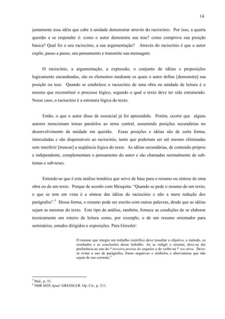 14
justamente essa idéia que cabe à unidade demonstrar através do raciocínio. Por isso, a quarta
questão a se responder é: como o autor demonstra sua tese? como comprova sua posição
básica? Qual foi o seu raciocínio, a sua argumentação? Através do raciocínio é que o autor
expõe, passo a passo, seu pensamento e transmite sua mensagem.
O raciocínio, a argumentação, a expressão, o conjunto de idéias e preposições
logicamente encandeadas, são os elementos mediante os quais o autor define [demonstra] sua
posição ou tese. Quando se estabelece o raciocínio de uma obra ou unidade de leitura é o
mesmo que reconstituir o processo lógico, segundo o qual o texto deve ter sido estruturado.
Nesse caso, o raciocínio é a estrutura lógica do texto.
Então, o que o autor disse de essencial já foi apreendido. Porém, ocorre que alguns
autores mencionam temas paralelos ao tema central, assumindo posições secundárias no
desenvolvimento da unidade em questão. Essas posições e idéias são de certa forma,
intercaladas e são dispensáveis ao raciocínio, tanto que poderiam ser até mesmo eliminadas
sem interferir [truncar] a seqüência lógica do texto. As idéias secundárias, de conteúdo próprio
e independente, complementam o pensamento do autor e são chamadas normalmente de sub-
temas e sub-teses.
Entende-se que é esta análise temática que serve de base para o resumo ou síntese de uma
obra ou de um texto. Porque de acordo com Mesquita: “Quando se pede o resumo de um texto,
o que se tem em vista é a síntese das idéias do raciocínio e não a mera redução dos
parágrafos”.5
Dessa forma, o resumo pode ser escrito com outras palavras, desde que as idéias
sejam as mesmas do texto. Este tipo de análise, também, fornece as condições de se elaborar
tecnicamente um roteiro de leitura como, por exemplo, o de um resumo orientador para
seminários, estudos dirigidos e exposições. Para Gressler:
O resumo que integra um trabalho científico deve ressaltar o objetivo, o método, os
resultados e as conclusões desse trabalho. Ao se redigir o resumo, deve-se dar
preferência ao uso da * terceira pessoa do singular e do verbo na * voz ativa. Deve-
se evitar o uso de parágrafos, frases negativas e símbolos e abreviaturas que não
sejam de uso corrente.6
5
Ibid., p. 51.
6
NBR 6028 Apud GRESSLER. Op. Cit., p. 211.
 