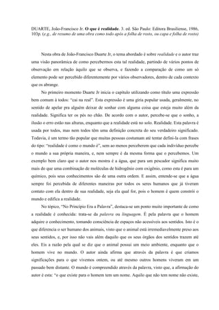 DUARTE, João-Francisco Jr. O que é realidade. 3. ed. São Paulo: Editora Brasiliense, 1986,
103p. (e.g., de resumo de uma obra como todo após a folha de rosto, ou capa e folha de rosto)
Nesta obra de João-Francisco Duarte Jr, o tema abordado é sobre realidade e o autor traz
uma visão panorâmica de como percebermos esta tal realidade, partindo de vários pontos de
observação em relação àquilo que se observa, e fazendo a comparação de como um só
elemento pode ser percebido diferentemente por vários observadores, dentro de cada contexto
que os abrange.
No primeiro momento Duarte Jr inicia o capítulo utilizando como título uma expressão
bem comum à todos: “cai na real”. Esta expressão é uma gíria popular usada, geralmente, no
sentido de apelar pra alguém deixar de sonhar com alguma coisa que esteja muito além da
realidade. Significa ter os pés no chão. De acordo com o autor, percebe-se que o sonho, a
ilusão o erro estão nas alturas, enquanto que a realidade está no solo. Realidade. Esta palavra é
usada por todos, mas nem todos têm uma definição concreta do seu verdadeiro significado.
Todavia, é um termo tão popular que muitas pessoas costumam até tentar defini-la com frases
do tipo: “realidade é como o mundo é”, sem ao menos perceberem que cada indivíduo percebe
o mundo a sua própria maneira, e, nem sempre é da mesma forma que o percebemos. Um
exemplo bem claro que o autor nos mostra é a água, que para um pescador significa muito
mais do que uma combinação de moléculas de hidrogênio com oxigênio, como esta é para um
químico, pois seus conhecimentos são de uma outra ordem. E assim, entende-se que a água
sempre foi percebida de diferentes maneiras por todos os seres humanos que já tiveram
contato com ela dentro de sua realidade, seja ela qual for, pois o homem é quem constrói o
mundo e edifica a realidade.
No tópico, “No Princípio Era a Palavra”, destaca-se um ponto muito importante de como
a realidade é conhecida: trata-se da palavra ou linguagem. É pela palavra que o homem
adquire o conhecimento, tomando consciência de espaços não acessíveis aos sentidos. Isto é o
que diferencia o ser humano dos animais, visto que o animal está irremediavelmente preso aos
seus sentidos, e, por isso não vais além daquilo que os seus órgãos dos sentidos trazem até
eles. Eis a razão pela qual se diz que o animal possui um meio ambiente, enquanto que o
homem vive no mundo. O autor ainda afirma que através da palavra é que criamos
significações para o que vivemos ontem, ou até mesmo outros homens viveram em um
passado bem distante. O mundo é compreendido através da palavra, visto que, a afirmação do
autor é esta: “o que existe para o homem tem um nome. Aquilo que não tem nome não existe,
 