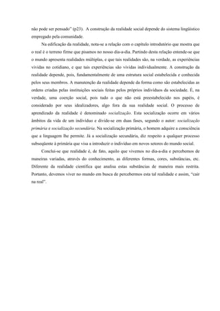não pode ser pensado” (p23). A construção da realidade social depende do sistema lingüístico
empregado pela comunidade.
Na edificação da realidade, nota-se a relação com o capítulo introdutório que mostra que
o real é o terreno firme que pisamos no nosso dia-a-dia. Partindo desta relação entende-se que
o mundo apresenta realidades múltiplas, e que tais realidades são, na verdade, as experiências
vividas no cotidiano, e que tais experiências são vividas individualmente. A construção da
realidade depende, pois, fundamentalmente de uma estrutura social estabelecida e conhecida
pelos seus membros. A manutenção da realidade depende da forma como são estabelecidas as
ordens criadas pelas instituições sociais feitas pelos próprios indivíduos da sociedade. É, na
verdade, uma coerção social, pois tudo o que não está preestabelecido nos papéis, é
considerado por seus idealizadores, algo fora da sua realidade social. O processo de
aprendizado da realidade é denominado socialização. Esta socialização ocorre em vários
âmbitos da vida de um indivíduo e divide-se em duas fases, segundo o autor: socialização
primária e socialização secundária. Na socialização primária, o homem adquire a consciência
que a linguagem lhe permite. Já a socialização secundária, diz respeito a qualquer processo
subseqüente à primária que visa a introduzir o indivíduo em novos setores do mundo social.
Conclui-se que realidade é, de fato, aquilo que vivemos no dia-a-dia e percebemos de
maneiras variadas, através do conhecimento, as diferentes formas, cores, substâncias, etc.
Diferente da realidade científica que analisa estas substâncias de maneira mais restrita.
Portanto, devemos viver no mundo em busca de percebermos esta tal realidade e assim, “cair
na real”.
 
