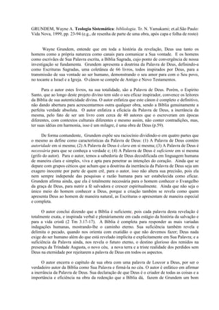 GRUNDEM, Wayne A. Teologia Sistemática: bibliologia. Tr. N. Yamakami; et.al.São Paulo:
Vida Nova, 1999, pp. 23-94 (e.g., de resenha de parte de uma obra, após capa e folha de rosto)
Wayne Grundem, entende que em toda a história da revelação, Deus usa tanto os
homens como a própria natureza como canais para comunicar a Sua vontade. E os homens
como escrivães de Sua Palavra escrita, a Bíblia Sagrada, cujo ponto de convergência de nossa
investigação se fundamenta. Grundem apresenta a doutrina da Palavra de Deus, definindo-a
como Escrituras Sagradas, uma coletânea de 66 livros, todos inspirados por Deus, para a
transmissão de sua vontade ao ser humano, demonstrando o seu amor para com o Seu povo,
no tocante a Israel e a Igreja. O cânon se compõe de Antigo e Novo Testamentos.
Para o autor estes livros, na sua totalidade, são a Palavra de Deus. Porém, o Espírito
Santo, que ao longo deste projeto divino tem sido o seu eficaz inspirador, convence os leitores
da Bíblia de sua autenticidade divina. O autor enfatiza que este cânon é completo e definitivo,
não dando abertura para acrescentarmos outra qualquer obra, sendo a Bíblia genuinamente a
perfeita verdade absoluta. O autor enfatiza a eficácia da Palavra de Deus, a inerrância da
mesma, pelo fato de ser um livro com cerca de 40 autores que o escreveram em épocas
diferentes, com contextos culturais diferentes e mesmo assim, não conter contradições, mas,
ter suas idéias em harmonia, isso é um milagre, é uma obra de Deus (p.59).
De forma contundente, Grundem expõe seu raciocínio dividindo-o em quatro partes que
o mesmo as define como características da Palavra de Deus: (1) A Palavra de Deus contém
autoridade em si mesma; (2) A Palavra de Deus é clara em si mesma; (3) A Palavra de Deus é
necessária para que se conheça a verdade e; (4) A Palavra de Deus é suficiente em si mesma
(grifo do autor). Para o autor, temos a sabedoria de Deus decodificada em linguagem humana
de maneira clara e simples, viva e apta para penetrar as intenções do coração. Ainda que se
depare com grupos céticos que acham que a doutrina da inerrância da Palavra de Deus seja um
exagero inocente por parte de quem crê, para o autor, isso não altera sua precisão, pois ela
nem sempre independe das pesquisas e razão humana para ser estabelecida como eficaz.
Grundem afirma ainda, que ela é totalmente necessária para o homem conhecer o Evangelho
da graça de Deus, para nutrir a fé salvadora e crescer espiritualmente. Ainda que não seja o
único meio do homem conhecer a Deus, porque a criação também se revela como quem
apresenta Deus ao homem de maneira natural, as Escrituras o apresentam de maneira especial
e completa.
O autor conclui dizendo que a Bíblia é suficiente, pois cada palavra desta revelação é
totalmente exata, e inspirada verbal e plenáriamente em cada estágio da história da salvação e
para a vida cristã (2 Tm 3.17-17). A Bíblia é completa para responder as mais variadas
indagações humanas, mostrando-lhe o caminho eterno. Sua suficiência também revela e
delimita o pecado, quando nos orienta com exatidão o que não devemos fazer; Deus nada
exige do ser humano além do que está revelado implícita e explicitamente em Sua Palavra; e a
suficiência da Palavra ainda, nos revela o futuro eterno, o destino glorioso dos remidos na
presença da Trindade Augusta, o novo céu, a nova terra e a triste realidade dos perdidos sem
Deus na eternidade por rejeitarem a palavra de Deus em todos os aspectos.
O autor encerra o capítulo de sua obra com uma palavra de Louvor a Deus, por ser o
verdadeiro autor da Bíblia como Sua Palavra e firmá-la no céu. O autor é enfático em afirmar
a inerrância da Palavra de Deus. Sua declaração de que Deus é o criador de todas as coisas e a
importância e eficiência na obra da redenção que a Bíblia dá, fazem de Grundem um bom
 