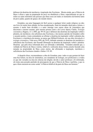 defensor da doutrina da inerrância e inspiração das Escrituras. Mostra ainda, que a Palavra de
Deus é eficaz e apta na preparação do povo na obediência a Deus, especialmente no que se
refere ao santo ministério das pessoas que Deus usou em todos os momentos da história tanto
do povo judeu, quanto da igreja e do mundo inteiro.
Grundem, usa uma linguagem de fácil acesso a qualquer leitor sendo religioso ou não;
seu livro foi muito bem editado, de boa encadernação, fonte de tamanho ideal para a leitura, o
assunto é muito bem dividido e o autor interage com outras obras de sistemática que
discorrem o mesmo assunto, pelo mesmo prisma como a de Lewis Sperry Chafer, Teologia
sistemática, Hagnos, vl. I, 2003, pp. 99-10; que é defensor das doutrinas da inspiração verbal e
plenária, da inerrância e da suficiência das Escrituras, é da mesma opinião de Grundem sobre
o assunto porém, é mais contundente ao afirmar a doutrina da inspiração verbal e plenária das
Escrituras e a inerrância da mesma; ao passo que Millard Erickson, em sua obra introdução à
teologia sistemática, Vida nova,1999, pp.79-95, defende somente as doutrinas da inerrância e
suficiência das Escrituras, não fazendo afirmação na doutrina da inspiração verbal e plenária.
Doutrina que pela ótica reformada deve ser afirmada e defendida. Grundem entende que, a
validade da Palavra de Deus é eterna, infalível e suficiente dessa forma conclui fazendo uma
menção na propriedade de Deus como eterno, daí afirmando a inspiração, inerrância e
suficiências das Escrituras citando o Salmo 119. 89.
A despeito disso, recomendamos a obra de Grundem, para todos os que gostam de fazer
uma boa leitura, na área de sistemática, aos estudantes de teologia, aos professores e a todos
os que são versados na área de ciências da religião; devido o autor professar a fé reformada,
ele toma uma posição partindo do pressuposto de que a Palavra de Deus é perfeita, e que os
que a lêem encarem-na como sendo “a Palavra Infalível da parte de Deus aos homens.”
 