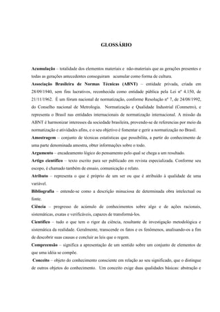 GLOSSÁRIO
Acumulação – totalidade dos elementos materiais e não-materiais que as gerações presentes e
todas as gerações antecedentes conseguiram acumular como forma de cultura.
Associação Brasileira de Normas Técnicas (ABNT) – entidade privada, criada em
28/09/1940, sem fins lucrativos, reconhecida como entidade pública pela Lei nº 4.150, de
21/11/1962. É um fórum nacional de normatização, conforme Resolução nº 7, de 24/08/1992,
do Conselho nacional de Metrologia. Normatização e Qualidade Industrial (Conmetro), e
representa o Brasil nas entidades internacionais de normatização internacional. A missão da
ABNT é harmonizar interesses da sociedade brasileira, provendo-se de referencias por meio da
normatização e atividades afins, e o seu objetivo é fomentar e gerir a normatização no Brasil.
Amostragem – conjunto de técnicas estatísticas que possibilita, a partir do conhecimento de
uma parte denominada amostra, obter informações sobre o todo.
Argumento – encadeamento lógico do pensamento pelo qual se chega a um resultado.
Artigo científico – texto escrito para ser publicado em revista especializada. Conforme seu
escopo, é chamado também de ensaio, comunicação e relato.
Atributo – representa o que é próprio de um ser ou que é atribuído à qualidade de uma
variável.
Bibliografia – entende-se como a descrição minuciosa de determinada obra intelectual ou
fonte.
Ciência – progresso de acúmulo de conhecimentos sobre algo e de ações racionais,
sistemáticas, exatas e verificáveis, capazes de transformá-los.
Científico – tudo o que tem o rigor da ciência, resultante de investigação metodológica e
sistemática da realidade. Geralmente, transcende os fatos e os fenômenos, analisando-os a fim
de descobrir suas causas e concluir as leis que o regem.
Compreensão – significa a apresentação de um sentido sobre um conjunto de elementos de
que uma idéia se compõe.
Conceito – objeto do conhecimento consciente em relação ao seu significado, que o distingue
de outros objetos do conhecimento. Um conceito exige duas qualidades básicas: abstração e
 