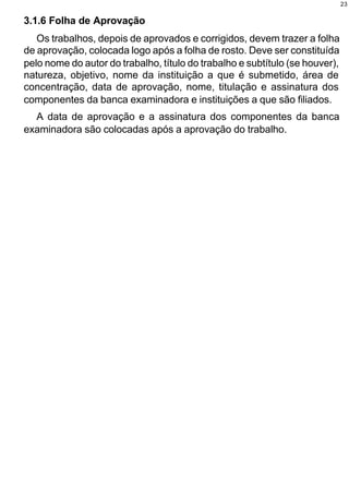 23


3.1.6 Folha de Aprovação
   Os trabalhos, depois de aprovados e corrigidos, devem trazer a folha
de aprovação, colocada logo após a folha de rosto. Deve ser constituída
pelo nome do autor do trabalho, título do trabalho e subtítulo (se houver),
natureza, objetivo, nome da instituição a que é submetido, área de
concentração, data de aprovação, nome, titulação e assinatura dos
componentes da banca examinadora e instituições a que são filiados.
  A data de aprovação e a assinatura dos componentes da banca
examinadora são colocadas após a aprovação do trabalho.
 