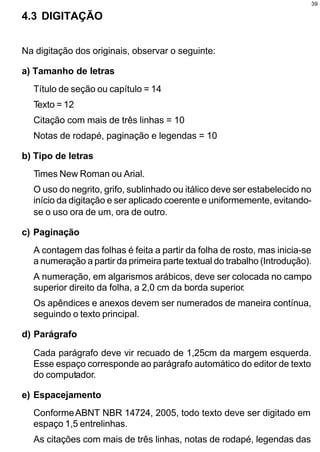 39

4.3 DIGITAÇÃO


Na digitação dos originais, observar o seguinte:

a) Tamanho de letras
  Título de seção ou capítulo = 14
  Texto = 12
  Citação com mais de três linhas = 10
  Notas de rodapé, paginação e legendas = 10

b) Tipo de letras
  Times New Roman ou Arial.
  O uso do negrito, grifo, sublinhado ou itálico deve ser estabelecido no
  início da digitação e ser aplicado coerente e uniformemente, evitando-
  se o uso ora de um, ora de outro.

c) Paginação
  A contagem das folhas é feita a partir da folha de rosto, mas inicia-se
  a numeração a partir da primeira parte textual do trabalho (Introdução).
  A numeração, em algarismos arábicos, deve ser colocada no campo
  superior direito da folha, a 2,0 cm da borda superior.
  Os apêndices e anexos devem ser numerados de maneira contínua,
  seguindo o texto principal.

d) Parágrafo

  Cada parágrafo deve vir recuado de 1,25cm da margem esquerda.
  Esse espaço corresponde ao parágrafo automático do editor de texto
  do computador.

e) Espacejamento
  Conforme ABNT NBR 14724, 2005, todo texto deve ser digitado em
  espaço 1,5 entrelinhas.
  As citações com mais de três linhas, notas de rodapé, legendas das
 