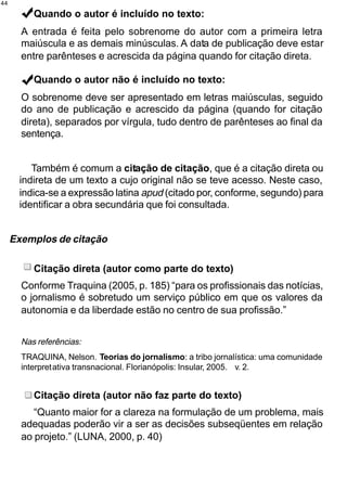 44

          Quando o autor é incluído no texto:
       A entrada é feita pelo sobrenome do autor com a primeira letra
       maiúscula e as demais minúsculas. A data de publicação deve estar
       entre parênteses e acrescida da página quando for citação direta.

          Quando o autor não é incluído no texto:
       O sobrenome deve ser apresentado em letras maiúsculas, seguido
       do ano de publicação e acrescido da página (quando for citação
       direta), separados por vírgula, tudo dentro de parênteses ao final da
       sentença.


         Também é comum a citação de citação, que é a citação direta ou
      indireta de um texto a cujo original não se teve acesso. Neste caso,
      indica-se a expressão latina apud (citado por, conforme, segundo) para
      identificar a obra secundária que foi consultada.


     Exemplos de citação

          Citação direta (autor como parte do texto)
       Conforme Traquina (2005, p. 185) “para os profissionais das notícias,
       o jornalismo é sobretudo um serviço público em que os valores da
       autonomia e da liberdade estão no centro de sua profissão.”


       Nas referências:
       TRAQUINA, Nelson. Teorias do jornalismo: a tribo jornalística: uma comunidade
       interpretativa transnacional. Florianópolis: Insular, 2005. v. 2.


          Citação direta (autor não faz parte do texto)
          “Quanto maior for a clareza na formulação de um problema, mais
       adequadas poderão vir a ser as decisões subseqüentes em relação
       ao projeto.” (LUNA, 2000, p. 40)
 