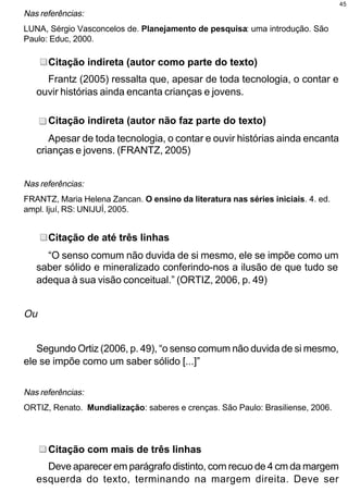 45
Nas referências:
LUNA, Sérgio Vasconcelos de. Planejamento de pesquisa: uma introdução. São
Paulo: Educ, 2000.

      Citação indireta (autor como parte do texto)
     Frantz (2005) ressalta que, apesar de toda tecnologia, o contar e
   ouvir histórias ainda encanta crianças e jovens.

      Citação indireta (autor não faz parte do texto)
      Apesar de toda tecnologia, o contar e ouvir histórias ainda encanta
   crianças e jovens. (FRANTZ, 2005)


Nas referências:
FRANTZ, Maria Helena Zancan. O ensino da literatura nas séries iniciais. 4. ed.
ampl. Ijuí, RS: UNIJUÍ, 2005.


      Citação de até três linhas
     “O senso comum não duvida de si mesmo, ele se impõe como um
   saber sólido e mineralizado conferindo-nos a ilusão de que tudo se
   adequa à sua visão conceitual.” (ORTIZ, 2006, p. 49)


Ou


   Segundo Ortiz (2006, p. 49), “o senso comum não duvida de si mesmo,
ele se impõe como um saber sólido [...]”


Nas referências:
ORTIZ, Renato. Mundialização: saberes e crenças. São Paulo: Brasiliense, 2006.




      Citação com mais de três linhas
     Deve aparecer em parágrafo distinto, com recuo de 4 cm da margem
   esquerda do texto, terminando na margem direita. Deve ser
 