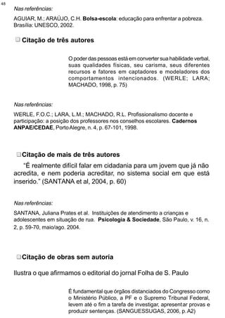 48
     Nas referências:
     AGUIAR, M.; ARAÚJO, C.H. Bolsa-escola: educação para enfrentar a pobreza.
     Brasília: UNESCO, 2002.

        Citação de três autores

                          O poder das pessoas está em converter sua habilidade verbal,
                          suas qualidades físicas, seu carisma, seus diferentes
                          recursos e fatores em captadores e modeladores dos
                          comportamentos intencionados. (WERLE; LARA;
                          MACHADO, 1998, p. 75)


     Nas referências:
     WERLE, F.O.C.; LARA, L.M.; MACHADO, R.L. Profissionalismo docente e
     participação: a posição dos professores nos conselhos escolares. Cadernos
     ANPAE/CEDAE, Porto Alegre, n. 4, p. 67-101, 1998.




        Citação de mais de três autores
        “É realmente difícil falar em cidadania para um jovem que já não
     acredita, e nem poderia acreditar, no sistema social em que está
     inserido.” (SANTANA et al, 2004, p. 60)


     Nas referências:
     SANTANA, Juliana Prates et al. Instituições de atendimento a crianças e
     adolescentes em situação de rua. Psicologia & Sociedade, São Paulo, v. 16, n.
     2, p. 59-70, maio/ago. 2004.




        Citação de obras sem autoria

     Ilustra o que afirmamos o editorial do jornal Folha de S. Paulo

                          É fundamental que órgãos distanciados do Congresso como
                          o Ministério Público, a PF e o Supremo Tribunal Federal,
                          levem até o fim a tarefa de investigar, apresent ar provas e
                          produzir sentenças. (SANGUESSUGAS, 2006, p. A2)
 