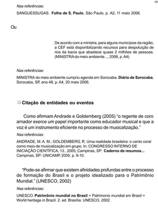 49
  Nas referências:
  SANGUESSUGAS. Folha de S. Paulo, São Paulo, p. A2, 11 maio 2006.


Ou


                      De acordo com a ministra, para alguns municípios da região,
                      a CEF está disponibilizando recursos para despoluição de
                      rios da bacia que abastece quase 2 milhões de pessoas.
                      (MINISTRA do meio ambiente..., 2006, p. A4)


  Nas referências:
  MINISTRA do meio ambiente cumpriu agenda em Sorocaba. Diário de Sorocaba,
  Sorocaba, SP, ano 48, p. A4, 20 maio 2006.




     Citação de entidades ou eventos

    Como afirmam Andrade e Goldemberg (2005) “o regente de coro
 amador exerce um papel importante como educador musical e que a
 voz é um instrumento eficiente no processo de musicalização.”
  Nas referências:
  ANDRADE, M. A. M.; GOLDEMBERG, R. Uma realidade brasileira: o canto coral
  como meio de musicalização em grupo. In: CONGRESSO INTERNO DE
  INICIAÇÃO CIENTÍFICA, 13., 2005, Campinas, SP. Caderno de resumos...
  Campinas, SP: UNICAMP, 2005. p. 9-10.


   “Pode-se afirmar que existem afinidades profundas entre o processo
 de formação do Brasil e o projeto idealizado para o Patrimônio
 Mundial.” (UNESCO, 2002)
  Nas referências:
  UNESCO. Patrimônio mundial no Brasil = Patrimonio mundial em Brasil =
  World heritage in Brazil. 2. ed. Brasília: UNESCO, 2002.
 