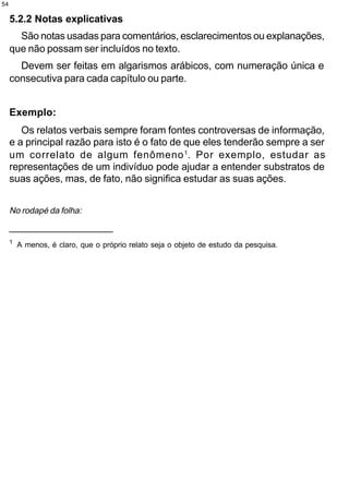 54

     5.2.2 Notas explicativas
       São notas usadas para comentários, esclarecimentos ou explanações,
     que não possam ser incluídos no texto.
       Devem ser feitas em algarismos arábicos, com numeração única e
     consecutiva para cada capítulo ou parte.


     Exemplo:
        Os relatos verbais sempre foram fontes controversas de informação,
     e a principal razão para isto é o fato de que eles tenderão sempre a ser
     um correlato de algum fenômeno 1. Por exemplo, estudar as
     representações de um indivíduo pode ajudar a entender substratos de
     suas ações, mas, de fato, não significa estudar as suas ações.


     No rodapé da folha:
     __________________
     1
         A menos, é claro, que o próprio relato seja o objeto de estudo da pesquisa.
 