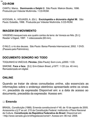 64
 CD-ROM
 CANTU, Marco. Dominando o Delphi 2. São Paulo: Makron Books, 1996.
 Produzido por Videolar Multimídia. 1 CD-ROM.


 KOOGAN, A.; HOUAISS, A. (Ed.). Enciclopédia e dicionário digital 98. São
 Paulo: Estadão, 1998. Produzida por Videolar Multimídia. 5 CD-ROM.


 IMAGEM EM MOVIMENTO
 VIAGENS inesquecíveis aos quatro cantos da terra: de Veneza ao Nilo. [S.l.]:
 Reader´s Digest, 1997. 1 videocassete (60 min).


 O NILO, o rio dos deuses. São Paulo: Barsa Planeta Internacional, 2002. 1 DVD.
 (Passeio pelo Patrimônio).


 DOCUMENTO SONORO NO TODO
 TOQUINHO & VINÍCIUS. Pérolas. [São Paulo]: Som Livre, p2000. 1 CD.
 SIMONE. Face a face. [S.l]: Emi-Odeon Brasil, p1977. 1 CD (ca. 40 min).
 Remasterizado em digital.


 ONLINE

 Quando se tratar de obras consultadas online , são essenciais as
 informações sobre o endereço eletrônico apresentado entre os sinais
 <>, precedido da expressão Disponível em: e a data de acesso ao
 documento, precedida da expressão Acesso em:

     Emenda

 BRASIL. Constituição (1988). Emenda constitucional nº 48, de 10 de agosto de 2005.
 Acrescenta o § 3º ao art. 215 da Constituição Federal, instituindo o Plano Nacional
 de Cultura. Constituição da República Federativa do Brasil. Disponível em:
 <http://www.senado.gov.br/sf/legislacao/const/>. Acesso em: 06 mar. 2006.
 