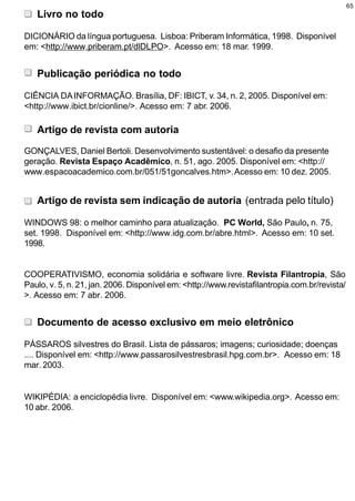 65
   Livro no todo

DICIONÁRIO da língua portuguesa. Lisboa: Priberam Informática, 1998. Disponível
em: <http://www.priberam.pt/dlDLPO>. Acesso em: 18 mar. 1999.


   Publicação periódica no todo

CIÊNCIA DA INFORMAÇÃO. Brasília, DF: IBICT, v. 34, n. 2, 2005. Disponível em:
<http://www.ibict.br/cionline/>. Acesso em: 7 abr. 2006.

   Artigo de revista com autoria

GONÇALVES, Daniel Bertoli. Desenvolvimento sustentável: o desafio da presente
geração. Revista Espaço Acadêmico, n. 51, ago. 2005. Disponível em: <http://
www.espacoacademico.com.br/051/51goncalves.htm>. Acesso em: 10 dez. 2005.


   Artigo de revista sem indicação de autoria (entrada pelo título)

WINDOWS 98: o melhor caminho para atualização. PC World, São Paulo, n. 75,
set. 1998. Disponível em: <http://www.idg.com.br/abre.html>. Acesso em: 10 set.
1998.


COOPERATIVISMO, economia solidária e software livre. Revista Filantropia, São
Paulo, v. 5, n. 21, jan. 2006. Disponível em: <http://www.revistafilantropia.com.br/revista/
>. Acesso em: 7 abr. 2006.


   Documento de acesso exclusivo em meio eletrônico

PÁSSAROS silvestres do Brasil. Lista de pássaros; imagens; curiosidade; doenças
.... Disponível em: <http://www.passarosilvestresbrasil.hpg.com.br>. Acesso em: 18
mar. 2003.


WIKIPÉDIA: a enciclopédia livre. Disponível em: <www.wikipedia.org>. Acesso em:
10 abr. 2006.
 