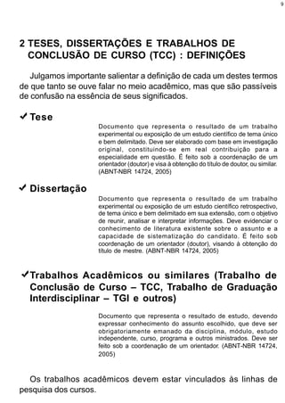 9




2 TESES, DISSERTAÇÕES E TRABALHOS DE
  CONCLUSÃO DE CURSO (TCC) : DEFINIÇÕES

   Julgamos importante salientar a definição de cada um destes termos
de que tanto se ouve falar no meio acadêmico, mas que são passíveis
de confusão na essência de seus significados.

  Tese
                     Documento que representa o resultado de um trabalho
                     experimental ou exposição de um estudo científico de tema único
                     e bem delimitado. Deve ser elaborado com base em investigação
                     original, constituindo-se em real contribuição para a
                     especialidade em questão. É feito sob a coordenação de um
                     orientador (doutor) e visa à obtenção do título de doutor, ou similar.
                     (ABNT-NBR 14724, 2005)

  Dissertação
                     Documento que representa o resultado de um trabalho
                     experimental ou exposição de um estudo científico retrospectivo,
                     de tema único e bem delimitado em sua extensão, com o objetivo
                     de reunir, analisar e interpretar informações. Deve evidenciar o
                     conhecimento de literatura existente sobre o assunto e a
                     capacidade de sistematização do candidato. É feito sob
                     coordenação de um orientador (doutor), visando à obtenção do
                     título de mestre. (ABNT-NBR 14724, 2005)



  Trabalhos Acadêmicos ou similares (Trabalho de
  Conclusão de Curso – TCC, Trabalho de Graduação
  Interdisciplinar – TGI e outros)
                     Documento que representa o resultado de estudo, devendo
                     expressar conhecimento do assunto escolhido, que deve ser
                     obrigatoriamente emanado da disciplina, módulo, estudo
                     independente, curso, programa e outros ministrados. Deve ser
                     feito sob a coordenação de um orientador. (ABNT-NBR 14724,
                     2005)



  Os trabalhos acadêmicos devem estar vinculados às linhas de
pesquisa dos cursos.
 
