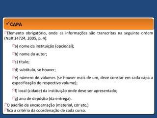 CAPACAPA
Elemento obrigatório, onde as informações são transcritas na seguinte ordem
(NBR 14724, 2005, p. 4):
a) nome da instituição (opcional);
b) nome do autor;
c) título;
d) subtítulo, se houver;
e) número de volumes (se houver mais de um, deve constar em cada capa a
especificação do respectivo volume);
f) local (cidade) da instituição onde deve ser apresentado;
g) ano de depósito (da entrega).
O padrão de encadernação (material, cor etc.)
fica a critério da coordenação de cada curso.
 