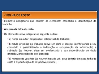 FOLHA DE ROSTOFOLHA DE ROSTO
Elemento obrigatório que contém os elementos essenciais à identificação do
trabalho.
Anverso da folha de rosto
Os elementos devem figurar na seguinte ordem:
a) nome do autor: responsável intelectual do trabalho;
b) título principal do trabalho (deve ser claro e preciso, identificando o seu
conteúdo e possibilitando a indexação e recuperação da informação) e
subtítulo (se houver, deve ser evidenciada a sua subordinação ao título
principal, precedido de dois-pontos);
c) número de volumes (se houver mais de um, deve constar em cada folha de
rosto a especificação do respectivo volume);
 